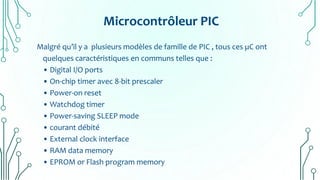 Microcontrôleur PIC
Malgré qu’il y a plusieurs modèles de famille de PIC , tous ces µC ont
quelques caractéristiques en communs telles que :
• Digital I/O ports
• On-chip timer avec 8-bit prescaler
• Power-on reset
• Watchdog timer
• Power-saving SLEEP mode
• courant débité
• External clock interface
• RAM data memory
• EPROM or Flash program memory
 