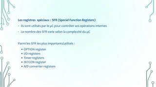 Les registres spéciaux : SFR (Special Function Registers)
- Ils sont utilisés par le µC pour contrôler ses opérations internes
- Le nombre des SFR varie selon la complexité du µC
Parmi les SFR les plus importants/utilisés :
• OPTION register
• I/O registers
• Timer registers
• INTCON register
• A/D converter registers
 