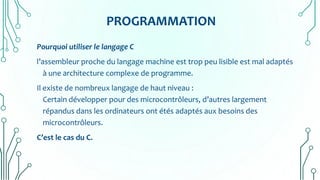 PROGRAMMATION
Pourquoi utiliser le langage C
l’assembleur proche du langage machine est trop peu lisible est mal adaptés
à une architecture complexe de programme.
Il existe de nombreux langage de haut niveau :
Certain développer pour des microcontrôleurs, d’autres largement
répandus dans les ordinateurs ont étés adaptés aux besoins des
microcontrôleurs.
C’est le cas du C.
 
