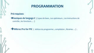 PROGRAMMATION
Pré-requises:
basiques de langage C ( types de base , Les opérateurs , Les instructions de
contrôle , les fonctions … )
Mikroc Pro for PIC ( édition du programme , compilation , librairies …) .
 