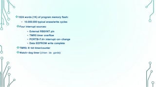 1024 words (1K) of program memory flash:
- 10.000.000 typical erase/write cycles
Four interrupt sources:
- External RB0/INT pin
- TMR0 timer overflow
- PORTB<7:4> interrupt-on-change
- Data EEPROM write complete
TMR0: 8-bit timer/counter
Watch-dog timer (chien de garde)
 