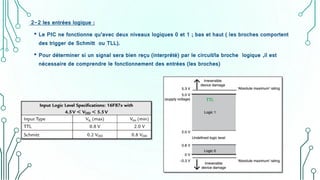 2-2 les entrées logique :
• Le PIC ne fonctionne qu’avec deux niveaux logiques 0 et 1 ; bas et haut ( les broches comportent
des trigger de Schmitt ou TLL).
• Pour déterminer si un signal sera bien reçu (interprété) par le circuit/la broche logique ,il est
nécessaire de comprendre le fonctionnement des entrées (les broches)
 