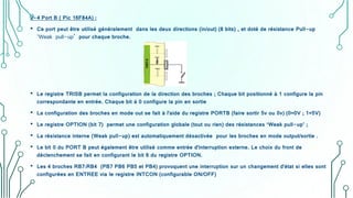 2-4 Port B ( Pic 16F84A) :
• Ce port peut être utilisé généralement dans les deux directions (in/out) (8 bits) , et doté de résistance Pull-up
‘Weak pull-up’ pour chaque broche.
• Le registre TRISB permet la configuration de la direction des broches ; Chaque bit positionné à 1 configure la pin
correspondante en entrée. Chaque bit à 0 configure la pin en sortie
• La configuration des broches en mode out se fait à l'aide du registre PORTB (faire sortir 5v ou 0v) (0=0V ; 1=5V)
• Le registre OPTION (bit 7) permet une configuration globale (tout ou rien) des résistances ‘Weak pull-up’ ;
• La résistance interne (Weak pull-up) est automatiquement désactivée pour les broches en mode output/sortie .
• Le bit 0 du PORT B peut également être utilisé comme entrée d'interruption externe. Le choix du front de
déclenchement se fait en configurant le bit 6 du registre OPTION.
• Les 4 broches RB7:RB4 (PB7 PB6 PB5 et PB4) provoquent une interruption sur un changement d'état si elles sont
configurées en ENTREE via le registre INTCON (configurable ON/OFF)
 