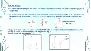 RA4 ( Pic 16F84A) :
• En entrée, la broche RA4 peut être utilisée soit comme E/S numérique normale, soit comme entrée horloge pour le
TIMER TMR0
• En sortie, RA4 est une E/S à drain ouvert (open drain), pour l'utiliser comme sortie logique (0/1), il faut ajouter une
résistance de pull-up externe (470 ohms–4.7 K ohms) , dans ce cas le courant provient de la résistance pull-
up.
•Output ‘open drain’ : ce type de broche a un mode ‘Out’ flexible , il peut être utilisé : comme sortie logique normal
(fig. a) , ou comme un driver direct pour une charge légère (fig. b)
(pour le Pic 16F84A Vod max =8.5 V )
Resistance Pull-up
sur RA4
 