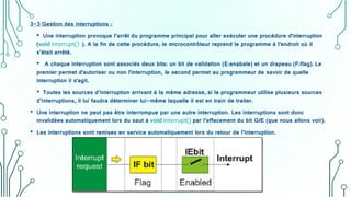 3-3 Gestion des interruptions :
• Une interruption provoque l’arrêt du programme principal pour aller exécuter une procédure d'interruption
(void interrupt() ). A la fin de cette procédure, le microcontrôleur reprend le programme à l’endroit où il
s’était arrêté.
• A chaque interruption sont associés deux bits: un bit de validation (E:enabale) et un drapeau (F:flag). Le
premier permet d'autoriser ou non l'interruption, le second permet au programmeur de savoir de quelle
interruption il s'agit.
• Toutes les sources d’interruption arrivant à la même adresse, si le programmeur utilise plusieurs sources
d’interruptions, il lui faudra déterminer lui-même laquelle il est en train de traiter.
• Une interruption ne peut pas être interrompue par une autre interruption. Les interruptions sont donc
invalidées automatiquement lors du saut à void interrupt() par l’effacement du bit GIE (que nous allons voir).
• Les interruptions sont remises en service automatiquement lors du retour de l’interruption.
 