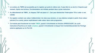 • Le contenu du TMR0 est accessible par le registre qui porte le même nom. Il peut être lu ou écrit à n'importe quel
moment. Après une écriture, l'incrémentation est inhibée pendant deux cycles instruction
• Au débordement de TMR0 , le drapeau T0IF est placé à 1. Ceci peut déclencher l'interruption T0I si celle-ci est
validée
• Ce registre contient une valeur indéterminée à la mise sous tension, si vous désirez compter à partir d’une valeur
précise (0 ou autre), placer explicitement cette valeur dans votre programme .
• Ce module peut fonctionner en mode TIMER, quand il s'incrémente en fonction (PRESCALER ) du cycle
instruction (Fosc/4) ou en mode compteur, quand il s'incrémente à chaque front montant/descendant de l'horloge
externe appliquée sur le Port A0.
 
