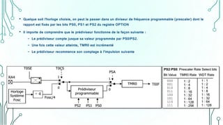 • Quelque soit l'horloge choisie, on peut la passer dans un diviseur de fréquence programmable (prescaler) dont le
rapport est fixés par les bits PS0, PS1 et PS2 du registre OPTION
• Il importe de comprendre que le prédiviseur fonctionne de la façon suivante :
- Le prédiviseur compte jusque sa valeur programmée par PS0/PS2.
- Une fois cette valeur atteinte, TMR0 est incrémenté
- Le prédiviseur recommence son comptage à l’impulsion suivante
 