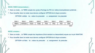 MODE TIMER (temporisateur) :
• Dans ce mode , le TMR0 compte les cycles d’horloge du PIC lui-même éventuellement prédivisé .
• Pour travailler dans le mode nous devons configurer OPTION de la façon suivante :
OPTION= xx0abc bc : valeur du prescaler a : assignement du prescaler
MODE compteur :
• Dans ce mode , le TMR0 compte les impulsions (front mentant ou descendant) reçues sur la pin RA4/TOKI
• Pour travailler dans le mode nous devons configurer OPTION de la façon suivante :
OPTION= xx1fabc bc : valeur du prescaler a : assignement du prescaler
 