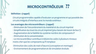 MICROCONTRÔLEUR ??
Définition : (rappel)
Circuit programmable capable d’exécuter un programme et qui possède des
circuits intégrés d’interface avec le monde extérieur.
Les avantages des microcontrôleurs : (rappel)
- Diminution de l’encombrement du matériel et du circuit imprimé
- Simplification du tracé du circuit imprimé (plus besoin de tracer de bus !)
- Augmentation de la fiabilité du système nombre de composants P
- Diminution de la consommation
- Le microcontrôleur contribue à réduire les coûts à plusieurs niveaux:
moins cher que les composants qu’il remplace
-Diminution des coûts de main d’œuvre (conception et montage)
- Environnement de programmation et de simulation évolués
 