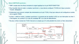 Mode COMPTEUR synchrone :
• TMR1 compte alors les flancs montants du signal appliqué sur la pin RC0/T1OSO/T1CKI
• Pour travailler dans le mode « compteur synchrone », nous devons configurer T1CON de la façon suivante :
T1CON : B’00ab0011’
• Evidemment, pour pouvoir compter des événements sur la pin T1CKI, il faut que cette pin soit configurée en entrée
via le registre TRISC.
• le timer 1 utilisé en mode « compteur synchrone » ne permet pas de réveiller le PIC sur une interruption du timer 1.
C’est logique, car, puisqu’il n’y a pas de comptage  il n’y a pas de débordement
• De plus, le flanc montant de T1CKI n’est pris en compte que s’il a été précédé d’au moins un flanc descendant
 