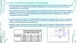 Le timer 1 et TOSCEN (Fonctionnement en mode double quartz):
• Il est utile d'utiliser une base de temps différente de celle du quartz du pic. En effet, ceci permet d'utiliser une base
de temps multiple de la seconde (quartz horloge à 32768Khz) tout en conservant une vitesse maximale pour le
fonctionnement du pic soit 20 MHz.
• Ceci permet donc de choisir un quartz multiple exact de la fréquence à mesurer, tout en conservant une vitesse de
traitement maximale du PIC. En fait, l’oscillateur a été conçu pour fonctionner efficacement à une valeur centrée sur
32KHz Mais vous pouvez augmenter cette fréquence jusque 200 KHz (vérifier le datasheet pour la valeur des
condensateurs entourant le quartz)
• La valeur à placer dans T1CON est : T1CON = B’00ab1x11’ Remarquez la présence d’un « x » qui vous permet de
choisir si vous désirez travailler en mode synchrone ou asynchrone. Les remarques que j’ai faite à ce sujet pour
l’utilisation en mode compteur restent d’application
• Remarque : Dans ce mode particulier, les pins RC0 (T1OSO) et RC1 (T1OSI) sont automatiquement configurées en
entrée, indépendamment des bits correspondants de TRISC. Il est donc inutile de configurer les bits 0 et 1 de ce
registre.
 