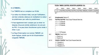 4-2 TIMER2 :
• Le TIMER2 est un compteur sur 8 bits
• La valeur du diviseur total, vue par l’utilisateur,
est bien entendu obtenue en multipliant la valeur
du prédiviseur par celle du postdiviseur
• ll faut également tenir compte que ce timer ne
dispose d’aucune entrée extérieure via une pin
du PIC. Il ne peut donc fonctionner qu’en mode «
timer » pur.
• Le flag d’interruption se nomme TMR2IF, en
toute logique, tandis que le bit d’autorisation
s’appelle TMR2IE.
 