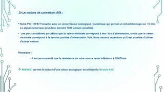 5-Le module de conversion A/N :
• Notre PIC 16F877 travaille avec un convertisseur analogique / numérique qui permet un échantillonnage sur 10 bits.
Le signal numérique peut donc prendre 1024 valeurs possibles
• Les pics considèrent par défaut que la valeur minimale correspond à leur Vss d’alimentation, tandis que la valeur
maximale correspond à la tension positive d’alimentation Vdd. Nous verrons cependant qu’il est possible d’utiliser
d’autres valeurs
Remarque :
-Il est recommandé que la résistance de votre source reste inférieure à 10KOhms
 MIKROC permet la lecture d’une valeur analogique en utilisant la librairie ADC
 