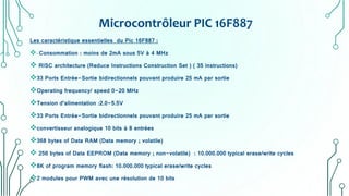Microcontrôleur PIC 16F887
Les caractéristique essentielles du Pic 16F887 :
- Consommation : moins de 2mA sous 5V à 4 MHz
 RISC architecture (Reduce Instructions Construction Set ) ( 35 instructions)
33 Ports Entrée-Sortie bidirectionnels pouvant produire 25 mA par sortie
Operating frequency/ speed 0-20 MHz
Tension d’alimentation :2.0-5.5V
33 Ports Entrée-Sortie bidirectionnels pouvant produire 25 mA par sortie
convertisseur analogique 10 bits à 8 entrées
368 bytes of Data RAM (Data memory ; volatile)
 256 bytes of Data EEPROM (Data memory ; non-volatile) : 10.000.000 typical erase/write cycles
8K of program memory flash: 10.000.000 typical erase/write cycles
2 modules pour PWM avec une résolution de 10 bits
 