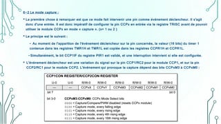 6-2 Le mode capture :
• La première chose à remarquer est que ce mode fait intervenir une pin comme événement déclencheur. Il s’agit
donc d’une entrée. Il est donc impératif de configurer la pin CCPx en entrée via le registre TRISC avant de pouvoir
utiliser le module CCPx en mode « capture ». (x= 1 ou 2 )
• Le principe est le suivant :
- Au moment de l’apparition de l’événement déclencheur sur la pin concernée, la valeur (16 bits) du timer 1
contenue dans les registres TMR1H et TMR1L est copiée dans les registres CCPR1H et CCPR1L.
-Simultanément, le bit CCP1IF du registre PIR1 est validé, et une interruption intervient si elle est configurée.
• L’événement déclencheur est une variation du signal sur la pin CCP1/RC2 pour le module CCP1, et sur la pin
CCP2/RC1 pour le module CCP2. L’événement qui provoque la capture dépend des bits CCPxM3 à CCPxM0 :
 