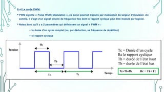 6-4 Le mode PWM:
• PWM signifie « Pulse Width Modulation », ce qu’on pourrait traduire par modulation de largeur d’impulsion .En
somme, il s’agit d’un signal binaire de fréquence fixe dont le rapport cyclique peut être modulé par logiciel.
• Notez donc qu’il y a 2 paramètres qui définissent un signal « PWM » :
- la durée d’un cycle complet (ou, par déduction, sa fréquence de répétition)
- le rapport cyclique
 
