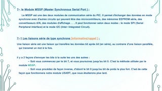 7- le Module MSSP (Master Synchronous Serial Port ) :
Le MSSP est une des deux modules de communication série du PIC. Il permet d'échanger des données en mode
synchrone avec d'autres circuits qui peuvent être des microcontrôleurs, des mémoires EEPROM série, des
convertisseurs A/N, des modules d'affichage . . . Il peut fonctionner selon deux modes : le mode SPI (Serial
Peripheral Interface) et le mode I2C (Inter-Integrated Circuit).
7-1 Les liaisons série de type synchrone (informative/rappel ) :
Une liaison série est une liaison qui transfère les données bit après bit (en série), au contraire d’une liaison parallèle,
qui transmet un mot à la fois.
il y a 2 façons d’envoyer les bits à la suite les uns des autres :
- Soit vous commencez par le bit 7, et vous poursuivez jusqu’au bit 0. C’est la méthode utilisée par le
module MSSP.
- Soit vous procédez de façon inverse, d’abord le bit 0 jusqu’au bit de poids le plus fort. C’est de cette
façon que fonctionnera notre module USART, que nous étudierons plus tard.
 