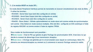 7- 2 le module MSSP en mode SPI :
Ce mode (Serial Peripheral Interface) permet de transmettre et recevoir simultanément des mots de 8bits.
Il utilise les broches :
-RC4/SDI : Serial Data Input (doit être configurée en entrée)
-RC5/SDO : Serial Data Output (doit être configurée en sortie)
-RC3/SCK : Serial Clock (doit être configurée en sortie)
-RA4/SS : Slave Select : Utilisée optionnellement en mode slave soit comme entrée de synchronisation
soit comme Chip Select en mode esclave multiples. Elle doit être configurée en E/S numérique à l’aide
du registre ADCON1 et comme entrée à l’aide du registre TRISA
Deux modes de fonctionnement sont possibles :
Mode master : C'est le PIC qui génère et gère l'horloge de synchronisation SCK. C'est donc lui qui
décide le moment de démarrage d'une transmission réception.
Mode slave : L'horloge est générée par le circuit (master) avec lequel on communique. Notre Pic
démarre une émission/réception au moment ou il commence à recevoir l'horloge venant du maître.
 