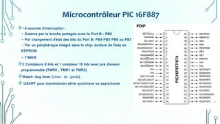 Microcontrôleur PIC 16F887
-4 sources d'interruption :
- Externe par la broche partagée avec le Port B : PB0
- Par changement d'état des bits du Port B: PB4 PB5 PB6 ou PB7
- Par un périphérique intégré dans le chip: écriture de Data en
EEPROM
- TIMER
2 Compteurs 8 bits et 1 compteur 16 bits avec pré diviseur
programmable (TMR0 , TMR1 et TMR2)
Watch-dog timer (chien de garde)
 USART pour transmission série synchrone ou asynchrone
 
