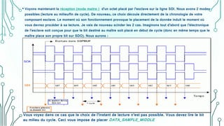 • Voyons maintenant la réception (mode maitre ) d’un octet placé par l’esclave sur la ligne SDI. Nous avons 2 modes
possibles (lecture au milieu/fin de cycle). De nouveau, ce choix découle directement de la chronologie de votre
composant esclave. Le moment où son fonctionnement provoque le placement de la donnée induit le moment où
vous devrez procéder à sa lecture. Je vais de nouveau scinder les 2 cas. Imaginons tout d’abord que l’électronique
de l’esclave soit conçue pour que le bit destiné au maître soit placé en début de cycle (donc en même temps que le
maître place son propre bit sur SDO). Nous aurons :
Vous voyez dans ce cas que le choix de l’instant de lecture n’est pas possible. Vous devez lire le bit
au milieu du cycle. Ceci vous impose de placer DATA_SAMPLE_MIDDLE
 
