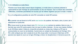 7-3-3 Utilisation en mode Slave:
•Comme vous l’aurez déjà compris depuis longtemps, ce mode (slave ou esclave) présente la
particularité de subir l’horloge de synchronisation au lieu de l’imposer. Ceci va induire des contraintes
différentes, contraintes paramétrées de nouveau par les mêmes registres que pour le mode « master ».
•Il y a 2 configurations possibles de votre PIC connectée en mode SPI esclave.
Le premier cas est donné si le PIC est le seul esclave du système. Nul besoin, alors, à priori, de le
sélectionner en particulier.
on trouve aussi le cas pour lequel votre PIC n’est pas le seul esclave du système. Dans ce cas, il
faut bien que votre PIC sache quand c’est à lui que le maître s’adresse . Ce cas vous impose d’utiliser
la pin SS (Slave select ) Cette pin, lorsqu’elle est placée au niveau bas, indique au PIC que la
communication en cours lui est destinée. Il prend alors en compte les fluctuations de l’horloge. Si le
PIC a été configuré pour tenir compte de la pin SS, et que celle-ci se trouve à l’état haut, le PIC
ignorera tout signal en cours sur la ligne d’horloge, et donc ne réceptionnera ni n’enverra aucun bit.
 