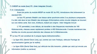 7-3 MSSP en mode (bus) I²C (Inter Integrate Circuit) :
7-3-1 Introduction
Avant de parler du module MSSP en mode I2C du PIC, introduisons très brièvement Le
standard I2C.
Le bus I²C permet d’établir une liaison série synchrone entre 2 ou plusieurs composants.
Il a été créé dans le but d’établir des échanges d’informations entre circuits intégrés se trouvant
sur une même carte. Son nom, d’ailleurs, traduit son origine : Inter Integrate Circuit
L’ I²C permettait, à ses débuts, de travailler à des fréquences maximales de 100
Kbits/seconde, vitesses assez rapidement portées à 400 Kbits/seconde. Il existe maintenant des
familles de circuits pouvant atteindre des vitesses de 3.4 Mbits/seconde.
 Le bus I²C est constitué de 2 uniques lignes bidirectionnelles :
- La ligne SCL (Serial Clock Line), qui, comme son nom l’indique, véhicule l’horloge de
synchronisation (gérée par le maître)
- La ligne SDA (Serial Data line), qui véhicule les bits transmis ; pilotée par celui qui envoie une
information (maître ou esclave)
 