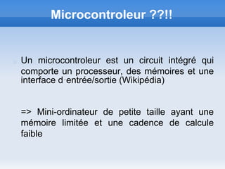 Microcontroleur ??!!


Un microcontroleur est un circuit intégré qui
comporte un processeur, des mémoires et une
interface d´entrée/sortie (Wikipédia)


=> Mini-ordinateur de petite taille ayant une
mémoire limitée et une cadence de calcule
faible
 