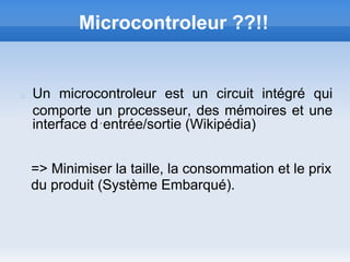 Microcontroleur ??!!


Un microcontroleur est un circuit intégré qui
comporte un processeur, des mémoires et une
interface d´entrée/sortie (Wikipédia)


=> Minimiser la taille, la consommation et le prix
du produit (Système Embarqué).
 