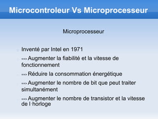 Microcontroleur Vs Microprocesseur

                     Microprocesseur


   Inventé par Intel en 1971
   ==>Augmenter la fiabilité et la vitesse de
   fonctionnement
   ==>   Réduire la consommation énergétique
   ==>Augmenter le nombre de bit que peut traiter
   simultanément
     Augmenter le nombre de transistor et la vitesse
   ==>
   de l´horloge
 