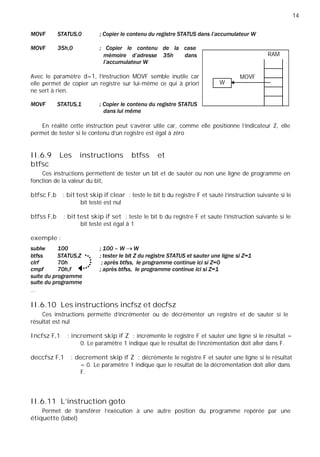 14
RAM
MOVF
W
Avec le paramètre d=1, l’instruction MOVF semble inutile car
elle permet de copier un registre sur lui-même ce qui à priori
ne sert à rien.
En réalité cette instruction peut s’avérer utile car, comme elle positionne l’indicateur Z, elle
permet de tester si le contenu d’un registre est égal à zéro
II.6.9 Les instructions btfss et
btfsc
Ces instructions permettent de tester un bit et de sauter ou non une ligne de programme en
fonction de la valeur du bit,
btfsc F,b : bit test skip if clear : teste le bit b du registre F et saute l’instruction suivante si le
bit testé est nul
btfss F,b : bit test skip if set : teste le bit b du registre F et saute l’instruction suivante si le
bit testé est égal à 1
exemple :
…
II.6.10 Les instructions incfsz et decfsz
Ces instructions permette d’incrémenter ou de décrémenter un registre et de sauter si le
résultat est nul
Incfsz F,1 : increment skip if Z : incrémente le registre F et sauter une ligne si le résultat =
0. Le paramètre 1 indique que le résultat de l’incrémentation doit aller dans F.
deccfsz F,1 : decrement skip if Z : décrémente le registre F et sauter une ligne si le résultat
= 0. Le paramètre 1 indique que le résultat de la décrémentation doit aller dans
F.
II.6.11 L’instruction goto
Permet de transférer l’exécution à une autre position du programme repérée par une
étiquette (label)
 