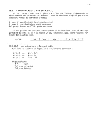 16
IRP RP1 RP0 Z DC C
II.6.13 Les indicateur d’état (drapeaux)
Les bits Z, DC et C situés dans le registre STATUS sont des indicateurs qui permettent de
savoir comment une instruction s’est terminée. Toutes les instructions n’agissent pas sur les
indicateurs, voir liste des instructions ci-dessous.
Z : passe à 1 quand le résultat d’une instruction est nul
C : passe à 1 quand l’opération a généré une retenue
DC : passe à 1 quand les 4ème
bits génère une retenue
Ces bits peuvent être utilisé très astucieusement par les instructions btfsc et btfss qui
permettent de tester un bit et de réaliser un saut conditionnel. Nous aurons l’occasion d’en
reparler dans la suite du cours.
STATUS
II.6.13.1 Les indicateurs et la soustraction
Suite à une soustraction, les drapeau Z et C sont positionnés comme suit :
A - B = 0 ==> Z=1 , C=1
A - B > 0 ==> Z=0 , C=1
A - B < 0 ==> Z=0 , C=0
On peut conclure :
Z=1 ==> égalité
C=1 ==> sup ou égal
C=0 ==> inférieur
 