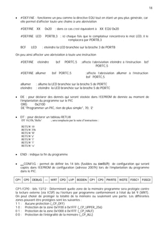 18
#DEFINE : fonctionne un peu comme la directive EQU tout en étant un peu plus générale, car
elle permet d’affecter toute une chaîne à une abréviation
#DEFINE XX 0x20 ; dans ce cas c’est équivalent à XX EQU 0x20
#DEFINE LED PORTB,3 ; ici chaque fois que le compilateur rencontrera le mot LED, il le
remplacera par PORTB,3
BCF LED ; éteindre la LED branchée sur la broche 3 de PORTB
On peu ainsi affecter une abréviation à toute une instruction
#DEFINE eteindre bcf PORTC,5 ;affecte l’abréviation eteindre à l’instruction bcf
PORTC,5
#DEFINE allumer bsf PORTC,5 ;affecte l’abréviation allumer à l’instruction
bsf PORTC,5
allumer ; allume la LED branchée sur la broche 5 de PORTC
eteindre ; eteindre la LED branchée sur la broche 5 de PORTC
DE : pour déclarer des donnés qui seront stockée dans l'EEPROM de donnée au moment de
l'implantation du programme sur le PIC
ORG 0x2100
DE "Programmer un PIC, rien de plus simple", 70, 'Z'
DT : pour déclarer un tableau RETLW
DT 10,35h,’Hello’ ; sera remplacée par la suite d’instructions :
RETLW 10
RETLW 35h
RETLW 'H'
RETLW 'e'
RETLW ‘l’
RETLW ‘l’
RETLW ‘o’
END : indique la fin du programme
CONFIG : permet de définir les 14 bits (fusibles ou ) de configuration qui seront
copiés dans l'EEPROM de configuration (adresse 2007h) lors de l'implantation du programme
dans le PIC.
CP1 CP0 DEBUG — WRT CPD LVP BODEN CP1 CP0 PWRTE WDTE F0SC1 F0SC0
CP1/CP0 : bits 13/12 ; Déterminent quelle zone de la mémoire programme sera protégée contre
la lecture externe (via ICSP) ou l'écriture par programme conformément à l'état du bit 9 (WRT).
On peut choisir de protéger la totalité de la mémoire ou seulement une partie. Les différentes
zones pouvant être protégées sont les suivantes :
1 1 : Aucune protection (_CP_OFF)
1 0 : Protection de la zone 0x1F00 à 0x1FFF (_CP_UPPER_256)
0 1 : Protection de la zone 0x1000 à 0x1FFF (_CP_HALF)
0 0 : Protection de l’intégralité de la mémoire (_CP_ALL)
 