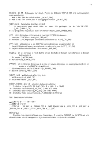 19
DEBUG : bit 11 : Debuggage sur circuit. Permet de dédicacer RB7 et RB6 à la communication
avec un debugger.
1 : RB6 et RB7 sont des I/O ordinaires (_DEBUG_OFF)
0 : RB6 et RB7 sont utilisés pour le debuggage sur circuit (_DEBUG_ON)
WRT : bit 9 : Autorisation d’écriture en flash
1 : Le programme peut écrire dans les zones non protégées par les bits CP1/CP0
(_WRT_ENABLE_ON)
0 : Le programme ne peut pas écrire en mémoire flash (_WRT_ENABLE_OFF)
CPD : bit 8 : Protection en lecture de la mémoire EEPROM de données.
1 : mémoire EEPROM non protégée (_CPD_OFF)
0 : mémoire EEPROM protégée contre la lecture externe via ICSP (_CPD_ON)
LVP : bit 7 : Utilisation de la pin RB3/PGM comme broche de programmation 5V
1 : La pin RB3 permet la programmation du circuit sous tension de 5V (_LVP_ON)
0 : La pin RB3 est utilisée comme I/O standard (_LVP_OFF)
BODEN : bit 6 : provoque le reset du PIC en cas de chute de tension (surveillance de la tension
d’alimentation)
1 : En service (_BODEN_ON)
0 : hors service (_BODEN_OFF)
PWRTE : bit 3 : Délai de démarrage à la mise en service. Attention, est automatiquement mis en
service si le bit BODEN est positionné.
1 : délai hors service (sauf si BODEN = 1) (_PWRTE_OFF)
0 : délai en service (_PWRTE_ON)
WDTE : bit 2 : Validation du Watchdog timer
1 : WDT en service (_WDT_ON)
0 : WDT hors service (_WDT_OFF)
FOSC1/FOSC0 : bits 1/0 : sélection du type d’oscillateur
11 : Oscillateur de type RC (_RC_OSC) (3K < R < 100k, C > 20 pF)
10 : Oscillateur haute vitesse (_HS_OSC) (4 Mhz à 20 Mhz)
01 : Oscillateur basse vitesse (_XT_OSC) (200 kHz à 4 Mhz)
00 : Oscillateur faible consommation (_LP_OSC) (32 k à 200 kHz)
Voici 3 exemples d’utilisation :
CONFIG B'11111100111001'
CONFIG H'3F39'
CONFIG _CP_OFF & _DEBUG_OFF & _WRT_ENABLE_ON & _CPD_OFF & _LVP_OFF &
_BODEN_OFF & _PWRTE_OFF & _WDT_OFF & _XT_OSC
Remarque :
Attention, les microcontrôleurs avec l’extension « A » comme 16F876A ou 16F877A ont une
disposition des bits de configuration légèrement différente, consultez le datasheet.
 