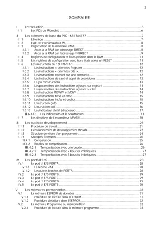 2
SOMMAIRE
I Introduction .............................................................................................................5
I.1 Les PICs de Microchip ...........................................................................................6
II Les éléments de base du PIC 16F876/877 .............................................................7
II.1 L'Horloge .............................................................................................................7
II.2 L'ALU et l’accumulateur W.....................................................................................8
II.3 Organisation de la mémoire RAM ...........................................................................8
II.3.1 Accès à la RAM par adressage DIRECT................................................................8
II.3.2 Accès à la RAM par l’adressage INDIRECT...........................................................9
II.4 Registres de configuration et leurs position dans la RAM ........................................ 11
II.5 Les registres de configuration avec leurs états après un RESET .............................. 11
II.6 Les instructions du 16F876/877............................................................................ 12
II.6.1 Les instructions « orientées Registre»............................................................... 12
II.6.2 Les instructions « orientées bits »..................................................................... 12
II.6.3 Les instructions opérant sur une constante........................................................ 12
II.6.4 Les instructions de saut et appel de procédures................................................. 12
II.6.5 Le jeu d'instructions ........................................................................................ 13
II.6.6 Les paramètres des instructions agissant sur registre ......................................... 14
II.6.7 Les paramètres des instructions agissant sur bit ................................................ 14
II.6.8 Les instruction MOVWF et MOVF ...................................................................... 14
II.6.9 Les instructions btfss et btfsc ........................................................................... 15
II.6.10 Les instructions incfsz et decfsz........................................................................ 15
II.6.11 L’instruction goto ............................................................................................ 15
II.6.12 L’instruction call .............................................................................................. 16
II.6.13 Les indicateur d’état (drapeaux) ....................................................................... 17
II.6.13.1 Les indicateurs et la soustraction............................................................... 17
II.7 Les directives de l'assembleur MPASM .................................................................. 18
III Les outils de développement .................................................................................21
III.1 Procédure de travail............................................................................................ 21
III.2 L’environnement de développement MPLAB .......................................................... 22
III.3 Structure générale d’un programme ..................................................................... 24
III.4 Quelques exemples............................................................................................. 25
III.4.1 Comparaison................................................................................................... 25
III.4.2 Boucles de temporisation................................................................................. 26
III.4.2.1 Temporisation avec une boucle ................................................................. 26
III.4.2.2 Temporisation avec 2 boucles imbriquées .................................................. 27
III.4.2.3 Temporisation avec 3 boucles imbriquées .................................................. 27
IV Les ports d’E/S.......................................................................................................28
IV.1 Le port d' E/S PORTA .......................................................................................... 28
IV.1.1 La broche RA4 ................................................................................................ 28
IV.1.2 Les autres broches de PORTA........................................................................... 28
IV.2 Le port d' E/S PORTB.......................................................................................... 29
IV.3 Le port d' E/S PORTC .......................................................................................... 29
IV.4 Le port d' E/S PORTD.......................................................................................... 29
IV.5 Le port d' E/S PORTE .......................................................................................... 30
V Les mémoires permanentes...................................................................................31
V.1 La mémoire EEPROM de données......................................................................... 31
V.1.1 Procédure de lecture dans l'EEPROM................................................................. 31
V.1.2 Procédure d'écriture dans l'EEPROM.................................................................. 32
V.2 La mémoire Programme ou mémoire flash............................................................ 32
V.2.1 Procédure de lecture dans la mémoire programme............................................. 33
 