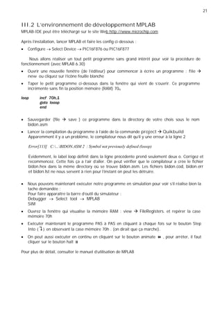 21
III.2 L’environnement de développement MPLAB
MPLAB-IDE peut être téléchargé sur le site Web http://www.microchip.com
Après l'installation, lancer MPLAB et faire les config ci-dessous :
Configure Select Device PIC16F876 ou PIC16F877
Nous allons réaliser un tout petit programme sans grand intérêt pour voir la procédure de
fonctionnement (avec MPLAB 6.30)
Ouvrir une nouvelle fenêtre (de l'éditeur) pour commencer à écrire un programme : file
new ou cliquez sur l'icône feuille blanche
Taper le petit programme ci-dessous dans la fenêtre qui vient de s'ouvrir. Ce programme
incrémente sans fin la position mémoire (RAM) 70H
Sauvegarder (file save ) ce programme dans la directory de votre chois sous le nom
bidon.asm
Lancer la compilation du programme à l'aide de la commande project Quikbuild
Apparemment il y a un problème, le compilateur nous dit qu'il y une erreur à la ligne 2
Error[113] C:...BIDON.ASM 2 : Symbol not previously defined (looop)
Evidemment, le label loop définit dans la ligne précédente prend seulement deux o. Corrigez et
recommencez. Cette fois ça a l'air d'aller. On peut vérifier que le compilateur a crée le fichier
bidon.hex dans la même directory où se trouve bidon.asm. Les fichiers bidon.cod, bidon.err
et bidon.lst ne nous servent à rien pour l'instant on peut les détruire.
Nous pouvons maintenant exécuter notre programme en simulation pour voir s'il réalise bien la
tache demandée :
Pour faire apparaître la barre d'outil du simulateur :
Debugger Select tool MPLAB
SIM
Ouvrez la fenêtre qui visualise la mémoire RAM : view FileRegisters. et repérer la case
mémoire 70h
Exécuter maintenant le programme PAS à PAS en cliquant à chaque fois sur le bouton Step
Into { } en observant la case mémoire 70h . (on dirait que ça marche).
On peut aussi exécuter en continu en cliquant sur le bouton animate , pour arrêter, il faut
cliquer sur le bouton halt
Pour plus de détail, consulter le manuel d'utilisation de MPLAB
 