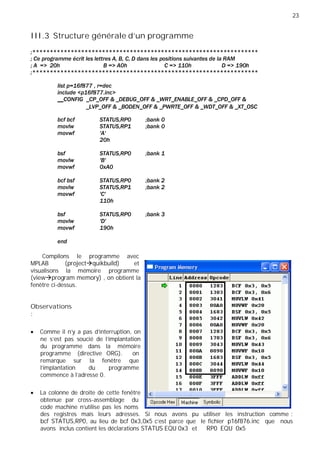 23
III.3 Structure générale d’un programme
Compilons le programme avec
MPLAB (project quikbuild) et
visualisons la mémoire programme
(view program memory) , on obtient la
fenêtre ci-dessus.
Observations
:
Comme il n'y a pas d'interruption, on
ne s'est pas soucié de l'implantation
du programme dans la mémoire
programme (directive ORG). on
remarque sur la fenêtre que
l'implantation du programme
commence à l'adresse 0.
La colonne de droite de cette fenêtre
obtenue par cross-assemblage du
code machine n'utilise pas les noms
des registres mais leurs adresses. Si nous avons pu utiliser les instruction comme :
bcf STATUS,RP0, au lieu de bcf 0x3,0x5 c'est parce que le fichier p16f876.inc que nous
avons inclus contient les déclarations STATUS EQU 0x3 et RP0 EQU 0x5
 