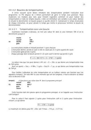 25
III.4.2 Boucles de temporisation
Il arrive souvent qu'on désire introduire des temporisations pendant l'exécution d'un
programme. Le PIC dispose de 3 timers permettant de gérer le temps avec précision. Nous
étudierons ces modules plus tard, pour l'instant regardons comment on peut réaliser des
temporisations à l'aide de simples boucles. L'idée est d'initialiser une variable à une valeur donnée
et ensuite la décrémenter en boucle jusqu'à ce qu'elle atteint 0. Connaissant le temps d'exécution
de chaque instruction, on peut calculer le temps que mettra le processeur terminer la boucle de
décrémentation
III.4.2.1 Temporisation avec une boucle
Examinons l'exemple ci-dessous, on met une valeur N1 dans la case mémoire 70h et on la
décrémente jusqu'à 0
- Les instructions movlw et movwf prennent 1 cycle chacune
- L'instruction decfsz prend un cycle si elle ne saute pas et 2 cycles quand elle saute
- L'instruction goto prend 2 cycles
- chaque passage dans la boucle prend (1+2) cycle sauf le dernier qui prend 2 cycle
T = 2 + (N1-1)*3 + 2 = 3*N1 + 1 cycles
La valeur max que l'on peut donner à N1 est = 0 = 256, ce qui donne une temporisation max
de 769 cycles.
Avec un quartz = fosc = 4 Mhz, 1 cycle = fosc/4 = 1 µs, ce qui donne une temporisation max
de 769 µs
Pour faciliter l'utilisation de cette temporisation on va l'utiliser comme une fonction que l'on
appellera tempo1. On note AN1 la case mémoire qui sert de compteur, il faut la déclarer au début
avec la directive EQU
il faut placer une valeur dans W dans le programme principal
Cette fonction doit être placée après le programme principal, et on l'appelle avec l'instruction
call tempo1
Pour le calcul il faut rajouter 2 cycles pour l'instruction call et 2 cycles pour l'instruction
return, ce qui donne
T1 = 3 N1 + 5 cycles
Le maximum est obtenu pour N1 =256, soit T1max = 773 µs = 0.77 ms
 