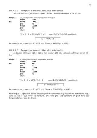 26
III.4.2.2 Temporisation avec 2 boucles imbriquées
La boucle intérieure (N1) se fait toujours 256 fois. La boucle extérieure se fait N2 fois
; il faut définir W dans le programme principal
T2 = 2 + 2 + [N2(t1+3)-1] + 2 avec t1=256*3-1=767 on obtient :
T2 = 770 N2 +5
Le maximum est obtenu pour N2 =256, soit T2max = 197125 µs = 0.197 s
III.4.2.3 Temporisation avec 3 boucles imbriquées
Les boucles intérieures (N1 et N2) se font toujours 256 fois. La boucle extérieure se fait N3
fois
;Il faut définir W dans le programme principal
T3 = 2 + 2 + N3(t2+3)-1 + 2 avec t2=256*(767+3)-1 on obtient :
T3 = 197122 N3 +5
Le maximum est obtenu pour N3 =256, soit T3max = 50463237 µs = 50.46 s
Remarque : La précision de ces fonctions peut être améliorée en y insérant des instructions nop,
dans ce cas il faut revoir les formules. On verra plus tard comment on peut faire des
temporisations à l’aide des timers.
 