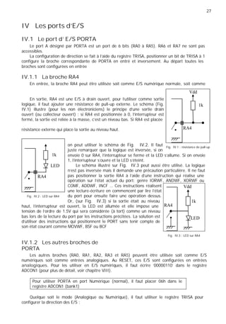 27
IV Les ports d’E/S
IV.1 Le port d' E/S PORTA
Le port A désigné par PORTA est un port de 6 bits (RA0 à RA5). RA6 et RA7 ne sont pas
accessibles.
La configuration de direction se fait à l'aide du registre TRISA, positionner un bit de TRISA à 1
configure la broche correspondante de PORTA en entré et inversement. Au départ toutes les
broches sont configurées en entrée
IV.1.1 La broche RA4
En entrée, la broche RA4 peut être utilisée soit comme E/S numérique normale, soit comme
Vdd
En sortie, RA4 est une E/S à drain ouvert, pour l'utiliser comme sortie
logique, il faut ajouter une résistance de pull-up externe. Le schéma (Fig.
IV.1) illustre (pour les non électroniciens) le principe d'une sortie drain
ouvert (ou collecteur ouvert) : si RA4 est positionnée à 0, l'interrupteur est
fermé, la sortie est reliée à la masse, c'est un niveau bas. Si RA4 est placée
résistance externe qui place la sortie au niveau haut.
1k
RA4
on peut utiliser le schéma de Fig. IV.2. Il faut
juste remarquer que la logique est inversée, si on
Fig. IV.1 : résistance de pull-up
RA4
1k
LED
envoie 0 sur RA4, l'interrupteur se ferme et la LED s'allume. Si on envoie
1, l'interrupteur s'ouvre et la LED s'éteint.
Le schéma illustré sur Fig. IV.3 peut aussi être utilisé. La logique
n'est pas inversée mais il demande une précaution particulière. Il ne faut
pas positionner la sortie RA4 à l'aide d'une instruction qui réalise une
opération sur l'état actuel du port; genre IORWF, ANDWF, XORWF ou
Fig. IV.2 : LED sur RA4
COMF, ADDWF, INCF … Ces instructions réalisent
une lecture-écriture en commencent par lire l'état
du port pour ensuite faire une opération dessus.
Or, (sur Fig. IV.3) si la sortie était au niveau
Vdd
1k
haut, l'interrupteur est ouvert, la LED est allumée et elle impose une
tension de l'ordre de 1.5V qui sera considérée (à tort) comme un niveau
bas lors de la lecture du port par les instructions précitées. La solution est
d'utiliser des instructions qui positionnent le PORT sans tenir compte de
son état courant comme MOVWF, BSF ou BCF
RA4
LED
IV.1.2 Les autres broches de
PORTA
Fig. IV.3 : LED sur RA4
Les autres broches (RA0, RA1, RA2, RA3 et RA5) peuvent être utilisée soit comme E/S
numériques soit comme entrées analogiques. Au RESET, ces E/S sont configurées en entrées
analogiques. Pour les utiliser en E/S numériques, il faut écrire '00000110' dans le registre
ADCON1 (pour plus de détail, voir chapitre VIII).
Pour utiliser PORTA en port Numérique (normal), il faut placer 06h dans le
registre ADCON1 (bank1)
Quelque soit le mode (Analogique ou Numérique), il faut utiliser le registre TRISA pour
configurer la direction des E/S :
 