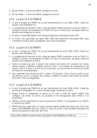 28
Bit i de TRISA = 0 bit i de PORTA configuré en sortie
Bit i de TRISA = 1 bit i de PORTA configuré en entrée
IV.2 Le port d' E/S PORTB
Le port B désigné par PORTB est un port bidirectionnel de 8 bits (RB0 à RB7). Toutes les
broches sont compatibles TTL.
La configuration de direction se fait à l'aide du registre TRISB, positionner un bit de TRISB à 1
configure la broche correspondante de PORTB en entré et inversement. Au départ toutes les
broches sont configurées en entrée.
En entrée, la ligne RB0 appelée aussi INT peut déclencher l’interruption externe INT.
En entrée, une quelconque des lignes RB4 à RB7 peut déclencher l'interruption RBI. Nous
reviendrons là-dessus dans le paragraphe réservé aux interruptions.
IV.3 Le port d' E/S PORTC
Le port C désigné par PORTC est un port bidirectionnel de 8 bits (RC0 à RC7). Toutes les
broches sont compatibles TTL.
La configuration de direction se fait à l'aide du registre TRISC, positionner un bit de TRISC à 1
configure la broche correspondante de PORTC en entré et inversement. Au départ toutes les
broches sont configurées en entrée.
Toutes les broches du port C peuvent être utilisées soit comme E/S normales soit comme
broches d'accès à différents modules comme le timer 1, les modules de comparaison et de
capture CCP1/2, le timer 2, le port I2C ou le port série, ceci sera précisé au moment de l'étude
de chacun de ces périphériques.
Pour l’utilisation d’une broche du port C comme E/S normale, il faut s’assurer qu’elle n’a pas
été affectée à un de ces modules. Par exemple, si TIMER1 est validé, il peut utiliser les broches
RC0 et RC1 selon sa configuration.
IV.4 Le port d' E/S PORTD
Le port D désigné par PORTD est un port bidirectionnel de 8 bits (RD0 à RD7). Toutes les
broches sont compatibles TTL et ont la fonction trigger de Schmitt en entrée.
Chaque broche et configurable en entrée ou en sortie à l’aide du registre TRISD. Pour
configurer une broche en entrée, on positionne le bit correspondant dans TRISD à 1 et
inversement.
PORTD n’est pas implémenté sur tous les processeurs 16F87X, il est disponible sur le 16F877,
le 16F874 et le 16F871
PORTD peut être utilisé dans un mode particulier appelé parallel slave port, pour cela il faut
placer le bit PSPMODE (bit 4) de TRISE à 1. Dans ce cas les 3 bits de PORTE deviennent les
entrées de control de ce port (RE, WE et CS)
Pour utiliser PORTD en mode normal, il faut placer le bit PSPMODE de TRISE à 0
 