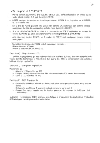 29
IV.5 Le port d' E/S PORTE
PORTE contient seulement 3 bits RE0, RE1 et RE2. Les 3 sont configurables en entrée ou en
sortie à l’aide des bits 0, 1 ou 2 du registre TRISE.
PORTE n’est pas implémenté sur tous les processeurs 16F87X, il est disponible sur le 16F877,
le 16F874 et le 16F871
Les 3 bits de PORTE peuvent être utilisés soit comme E/S numérique soit comme entrées
analogiques du CAN. La configuration se fait à l’aide du registre ADCON1.
Si le bit PSPMODE de TRISE est placé à 1, Les trois bits de PORTE deviennent les entrées de
control du PORTD qui (dans ce cas) fonctionne en mode
A la mise sous tension (RESET), les 3 broches de PORTE sont configurées comme entrées
analogiques.
Pour utiliser les broches de PORTE en E/S numériques normales :
- Placer 06h dans ADCON1
- Placer le bit PSPMODE de TRISE à 0
Exercice 6) : Clignoter une LED
Donner le programme qui fait clignoter une LED branchée sur RA0 avec une temporisation
voisine de 0.5s. Sachant que le PIC est doté d'un quartz de 4 MHz, la temporisation sera réalisée à
l'aide de boucles imbriquées
Exercice 7) : compteur impulsions
Programme qui :
Allume la LED branchée sur RB0
Compte 150 impulsions sur l'entrée RA4 (la case mémoire 70h servira de compteur)
Eteint la LED branchée sur RB0
Exercice 8) : BCD 7 segments
On branche un bouton poussoir sur la broche RA4 de sorte que celle-ci passe à 0 quand on
appuie
On branche un afficheur 7 segments cathode commune sur le port C
Chaque fois qu’on appuie sur le bouton poussoir, le contenu de l’afficheur doit
s’incrémenter
Indication : Le décodage BCD-7 segment sera fait par le programme. On peut utiliser l’instruction
RETLW et goto calculé pour réaliser cette tache
 