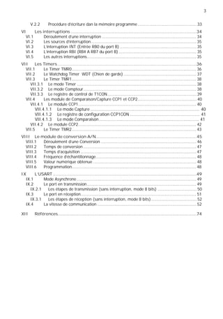 3
V.2.2 Procédure d'écriture dan la mémoire programme............................................... 33
VI Les interruptions ....................................................................................................34
VI.1 Déroulement d'une interruption ........................................................................... 34
VI.2 Les sources d'interruption.................................................................................... 35
VI.3 L'interruption INT (Entrée RB0 du port B) ............................................................. 35
VI.4 L'interruption RBI (RB4 A RB7 du port B).............................................................. 35
VI.5 Les autres interruptions....................................................................................... 35
VII Les Timers ..............................................................................................................36
VII.1 Le Timer TMR0................................................................................................... 36
VII.2 Le Watchdog Timer WDT (Chien de garde) .......................................................... 37
VII.3 Le Timer TMR1................................................................................................... 38
VII.3.1 Le mode Timer ............................................................................................... 38
VII.3.2 Le mode Compteur.......................................................................................... 38
VII.3.3 Le registre de control de T1CON....................................................................... 39
VII.4 Les module de Comparaison/Capture CCP1 et CCP2............................................... 40
VII.4.1 Le module CCP1.............................................................................................. 40
VII.4.1.1 Le mode Capture ..................................................................................... 40
VII.4.1.2 Le registre de configuration CCP1CON ....................................................... 41
VII.4.1.3 Le mode Comparaison.............................................................................. 41
VII.4.2 Le module CCP2.............................................................................................. 42
VII.5 Le Timer TMR2................................................................................................... 43
VIII Le module de conversion A/N................................................................................45
VIII.1 Déroulement d’une Conversion ............................................................................ 46
VIII.2 Temps de conversion .......................................................................................... 47
VIII.3 Temps d'acquisition ............................................................................................ 47
VIII.4 Fréquence d'échantillonnage................................................................................ 48
VIII.5 Valeur numérique obtenue .................................................................................. 48
VIII.6 Programmation................................................................................................... 48
IX L'USART ..................................................................................................................49
IX.1 Mode Asynchrone ............................................................................................... 49
IX.2 Le port en transmission....................................................................................... 49
IX.2.1 Les étapes de transmission (sans interruption, mode 8 bits) ............................... 50
IX.3 Le port en réception............................................................................................ 51
IX.3.1 Les étapes de réception (sans interruption, mode 8 bits) .................................... 52
IX.4 La vitesse de communication ............................................................................... 52
XII Références..............................................................................................................74
 