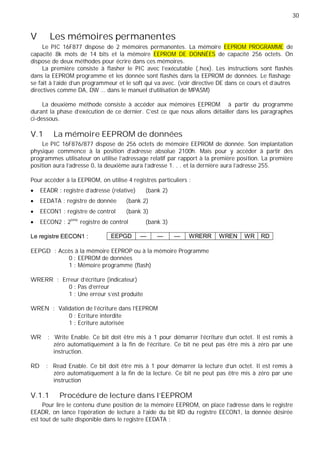 30
EEPGD — — — WRERR WREN WR RD
V Les mémoires permanentes
Le PIC 16F877 dispose de 2 mémoires permanentes. La mémoire EEPROM PROGRAMME de
capacité 8k mots de 14 bits et la mémoire EEPROM DE DONNÉES de capacité 256 octets. On
dispose de deux méthodes pour écrire dans ces mémoires.
La première consiste à flasher le PIC avec l'exécutable (.hex). Les instructions sont flashés
dans la EEPROM programme et les donnée sont flashés dans la EEPROM de données. Le flashage
se fait à l’aide d’un programmeur et le soft qui va avec. (voir directive DE dans ce cours et d’autres
directives comme DA, DW … dans le manuel d’utilisation de MPASM)
La deuxième méthode consiste à accéder aux mémoires EEPROM à partir du programme
durant la phase d'exécution de ce dernier. C’est ce que nous allons détailler dans les paragraphes
ci-dessous.
V.1 La mémoire EEPROM de données
Le PIC 16F876/877 dispose de 256 octets de mémoire EEPROM de donnée. Son implantation
physique commence à la position d’adresse absolue 2100h. Mais pour y accéder à partir des
programmes utilisateur on utilise l’adressage relatif par rapport à la première position. La première
position aura l’adresse 0, la deuxième aura l’adresse 1. . . et la dernière aura l’adresse 255.
Pour accéder à la EEPROM, on utilise 4 registres particuliers :
EEADR : registre d’adresse (relative) (bank 2)
EEDATA : registre de donnée (bank 2)
EECON1 : registre de control (bank 3)
EECON2 : 2ème
registre de control (bank 3)
Le registre EECON1 :
EEPGD : Accès à la mémoire EEPROP ou à la mémoire Programme
0 : EEPROM de données
1 : Mémoire programme (flash)
WRERR : Erreur d'écriture (indicateur)
0 : Pas d'erreur
1 : Une erreur s'est produite
WREN : Validation de l'écriture dans l'EEPROM
0 : Ecriture interdite
1 : Ecriture autorisée
WR : Write Enable. Ce bit doit être mis à 1 pour démarrer l'écriture d'un octet. Il est remis à
zéro automatiquement à la fin de l'écriture. Ce bit ne peut pas être mis à zéro par une
instruction.
RD : Read Enable. Ce bit doit être mis à 1 pour démarrer la lecture d'un octet. Il est remis à
zéro automatiquement à la fin de la lecture. Ce bit ne peut pas être mis à zéro par une
instruction
V.1.1 Procédure de lecture dans l'EEPROM
Pour lire le contenu d’une position de la mémoire EEPROM, on place l’adresse dans le registre
EEADR, on lance l’opération de lecture à l’aide du bit RD du registre EECON1, la donnée désirée
est tout de suite disponible dans le registre EEDATA :
 