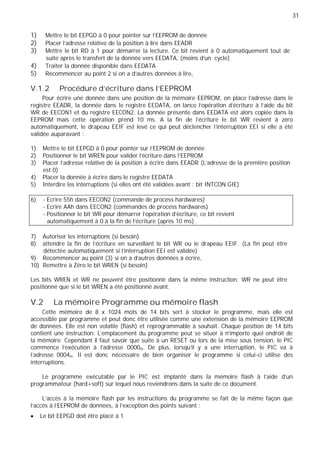31
1) Mettre le bit EEPGD à 0 pour pointer sur l'EEPROM de donnée
2) Placer l’adresse relative de la position à lire dans EEADR
3) Mettre le bit RD à 1 pour démarrer la lecture. Ce bit revient à 0 automatiquement tout de
suite après le transfert de la donnée vers EEDATA, (moins d'un cycle)
4) Traiter la donnée disponible dans EEDATA
5) Recommencer au point 2 si on a d'autres données à lire,
V.1.2 Procédure d'écriture dans l'EEPROM
Pour écrire une donnée dans une position de la mémoire EEPROM, on place l’adresse dans le
registre EEADR, la donnée dans le registre EEDATA, on lance l’opération d’écriture à l’aide du bit
WR de EECON1 et du registre EECON2. La donnée présente dans EEDATA est alors copiée dans la
EEPROM mais cette opération prend 10 ms. A la fin de l'écriture le bit WR revient à zéro
automatiquement, le drapeau EEIF est levé ce qui peut déclencher l'interruption EEI si elle a été
validée auparavant :
1) Mettre le bit EEPGD à 0 pour pointer sur l'EEPROM de donnée
2) Positionner le bit WREN pour valider l'écriture dans l'EEPROM
3) Placer l’adresse relative de la position à écrire dans EEADR (L'adresse de la première position
est 0)
4) Placer la donnée à écrire dans le registre EEDATA
5) Interdire les interruptions (si elles ont été validées avant : bit INTCON.GIE)
6) - Ecrire 55h dans EECON2 (commande de process hardwares)
- Ecrire AAh dans EECON2 (commandes de process hardwares)
- Positionner le bit WR pour démarrer l'opération d'écriture, ce bit revient
automatiquement à 0 à la fin de l’écriture (après 10 ms)
7) Autoriser les interruptions (si besoin)
8) attendre la fin de l'écriture en surveillant le bit WR ou le drapeau EEIF. (La fin peut être
détectée automatiquement si l’interruption EEI est validée)
9) Recommencer au point (3) si on a d'autres données à écrire,
10) Remettre à Zéro le bit WREN (si besoin)
Les bits WREN et WR ne peuvent être positionné dans la même instruction. WR ne peut être
positionné que si le bit WREN a été positionné avant.
V.2 La mémoire Programme ou mémoire flash
Cette mémoire de 8 x 1024 mots de 14 bits sert à stocker le programme, mais elle est
accessible par programme et peut donc être utilisée comme une extension de la mémoire EEPROM
de données. Elle est non volatile (flash) et reprogrammable à souhait. Chaque position de 14 bits
contient une instruction. L'emplacement du programme peut se situer à n'importe quel endroit de
la mémoire. Cependant il faut savoir que suite à un RESET ou lors de la mise sous tension, le PIC
commence l'exécution à l'adresse 0000H. De plus, lorsqu'il y a une interruption, le PIC va à
l'adresse 0004H. Il est donc nécessaire de bien organiser le programme si celui-ci utilise des
interruptions.
Le programme exécutable par le PIC est implanté dans la mémoire flash à l'aide d'un
programmateur (hard+soft) sur lequel nous reviendrons dans la suite de ce document.
L'accès à la mémoire flash par les instructions du programme se fait de la même façon que
l'accès à l'EEPROM de données, à l'exception des points suivant :
Le bit EEPGD doit être placé à 1
 
