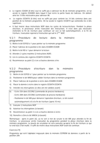 32
Le registre EEADR (8 bits) seul ne suffit pas à adresser les 8k de mémoire programme, on lui
accole le registre EEADRH dans lequel il faut écrire la partie haute de l'adresse. On obtient
ainsi les 13 bits nécessaires pour adresser 8K.
Le registre EEDATA (8 bits) seul ne suffit pas pour contenir les 14 bits contenus dans une
position de la mémoire programme. On lui accole le registre EEDATH qui contiendra les 6 bits
supérieurs.
Il faut insérer deux instructions NOP dans les cycles de lecture/écriture. Pendant la phase
d'écriture, le processeur arrête l'exécution des instructions. Il n'est donc pas nécessaire
d'attendre la fin de l'écriture pour continuer car ceci se fait automatiquement, à la fin de
l'écriture, l'exécution reprend à l'instruction qui suit le 2ème
NOP,
V.2.1 Procédure de lecture dans la mémoire
programme
1) Mettre le bit EEPGD à 1 pour pointer sur la mémoire programme
2) Placer l’adresse de la position à lire dans EEADRH:EEADR
3) Mettre le bit RD à 1 pour démarrer la lecture
4) Attendre 2 cycles machine (2 instructions NOP)
5) Lire le contenu des registres EEDATH:EEDATA
6) Recommencer au point 2) si on a d'autres données à lire
V.2.2 Procédure d'écriture dan la mémoire
programme
1) Mettre le bit EEPGD à 1 pour pointer sur la mémoire programme
2) Positionner le bit WREN pour valider l'écriture dans la mémoire programme
3) Placer l’adresse de la position à écrire dans EEADRH:EEADR
4) Placer la donnée à écrire dans le registre EEDATH:EEDATA
5) Interdire les interruptions (si elles ont été validées avant)
6) - Ecrire 55h dans EECON2 (commande de process hardwares)
- Ecrire AAh dans EECON2 (commandes de process hardwares)
- Positionner le bit WR pour démarrer l'opération d'écriture, ce bit revient
automatiquement à 0 à la fin de l’écriture (après 10 ms)
7) Exécuter 2 instructions NOP
8) Autoriser les interruptions (si besoin)
9) Recommencer au point 3 si on a d'autres donnée à écrire
10) Remettre à Zéro le bit WREN (si besoin)
Remarque : après le point (6), ça ne sert à rien de scruter le bit WR pour attendre la fin de
l'écriture. Le processeur arrête l'exécution du programme pendant la phase d'écriture dans la
mémoire programme. La boucle de scrutation ne sera exécutée qu'après la fin de l'écriture ce qui
la rend tout à fait inutile. Il suffit de mettre deux instructions NOP avant de continuer.
Exercice 9)
Programme qui écrit l'alphabet majuscule dans la mémoire EEPROM de données à partir de la
position 20h.
 