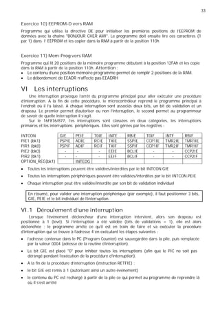 33
GIE PEIE T0IE INTE RBIE T0IF INTF RBIF
PSPIE ADIE RCIE TXIE SSPIE CCP1IE TMR2IE TMR1IE
PSPIF ADIF RCIF TXIF SSPIF CCP1IF TMR2IF TMR1IF
- - - EEIE BCLIE - - CCP2IE
- - - EEIF BCLIF - - CCP2IF
INTEDG
Exercice 10) EEPROM-D vers RAM
Programme qui utilise la directive DE pour initialiser les premières positions de l'EEPROM de
données avec la chaîne "BONJOUR CHER AMI". Le programme doit ensuite lire ces caractères (1
par 1) dans l' EEPROM et les copier dans la RAM à partir de la position 110h
Exercice 11) Mem-Prog vers RAM
Programme qui lit 20 positions de la mémoire programme débutant à la position 12FAh et les copie
dans la RAM à partir de la position 110h. Attention :
Le contenu d’une position mémoire programme permet de remplir 2 positions de la RAM.
Le débordement de EEADR n’affecte pas EEADRH
VI Les interruptions
Une interruption provoque l’arrêt du programme principal pour aller exécuter une procédure
d'interruption. A la fin de cette procédure, le microcontrôleur reprend le programme principal à
l’endroit où il l’a laissé. A chaque interruption sont associés deux bits, un bit de validation et un
drapeau. Le premier permet d'autoriser ou non l'interruption, le second permet au programmeur
de savoir de quelle interruption il s'agit.
Sur le 16F876/877, l'es interruptions sont classées en deux catégories, les interruptions
primaires et les interruptions périphériques. Elles sont gérées par les registres :
INTCON
PIE1 (bk1)
PIR1 (bk0)
PIE2 (bk0)
PIR2 (bk1)
OPTION_REG(bk1)
Toutes les interruptions peuvent être validées/interdites par le bit INTCON.GIE
Toutes les interruptions périphériques peuvent être validées/interdites par le bit INTCON.PEIE
Chaque interruption peut être validée/interdite par son bit de validation individuel
En résumé, pour valider une interruption périphérique (par exemple), il faut positionner 3 bits,
GIE, PEIE et le bit individuel de l’interruption.
VI.1 Déroulement d'une interruption
Lorsque l'événement déclencheur d'une interruption intervient, alors son drapeau est
positionné à 1 (levé). Si l'interruption a été validée (bits de validations = 1), elle est alors
déclenchée : le programme arrête ce qu'il est en train de faire et va exécuter la procédure
d'interruption qui se trouve à l'adresse 4 en exécutant les étapes suivantes :
l'adresse contenue dans le PC (Program Counter) est sauvegardée dans la pile, puis remplacée
par la valeur 0004 (adresse de la routine d'interruption).
Le bit GIE est placé "0" pour inhiber toutes les interruptions (afin que le PIC ne soit pas
dérangé pendant l'exécution de la procédure d'interruption).
A la fin de la procédure d'interruption (instruction RETFIE) :
le bit GIE est remis à 1 (autorisant ainsi un autre événement)
le contenu du PC est rechargé à partir de la pile ce qui permet au programme de reprendre là
où il s'est arrêté
 