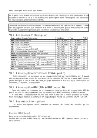 34
Deux remarques importantes sont à faire :
Le drapeau reste à l’état haut même après le traitement de l’interruption. Par conséquent, il faut
toujours le remettre à "0" à la fin de la routine d'interruption sinon l'interruption sera déclenchée
de nouveau juste après l'instruction RETFIE
Seul le PC est empilé automatiquement. Si cela est nécessaire, les registres W et STATUS doivent
être sauvegardés en RAM puis restaurés à la fin de la routine pour que le microcontrôleur puisse
reprendre le programme principal dans les mêmes conditions où il l'a laissé.
VI.2 Les sources d'interruption
Interruption : Source d’interruption Validation Flag PEIE
T0I : Débordement Timer 0 INTCON,T0IE INTCON,T0IF non
INT : Front sur RB0/INT INTCON,INTE INTCON,INTF non
RBI : Front sur RB4-RB7 INTCON,RBIE INTCON,RBIF non
ADI : Fin de conversion A/N PIE1,ADIE PIR1,ADIF oui
RCI : Un Octet est reçu sur l'USART PIE1,RCIE PIR1,RCIF oui
TXI : Fin transmission d'un octet sur l'USART PIE1,TXIE PIR1,TXIF oui
SSPI : Caractère émis/reçu sur port série synchrone PIE1,SSPIE PIR1,SSPIF oui
TMR1I : Débordement de Timer 1 PIE1,TMR1IE PIR1,TMR1IF oui
TMR2I :Timer 2 a atteint la valeur programmée PIE1,TMR2IE PIR1,TMR2IF oui
PSPI : Lecture/écriture terminée sur Port parallèle (16F877) PIE1,PSPIE PIR1,PSPIF oui
CCP1I : Capture/comparaison de TMR1 avec module CCP1 PIE1,CCP1IE PIR1,CCP1IF oui
CCP2I : Capture/comparaison de TMR1 avec module CCP2 PIE2,CCP2IE PIR2,CCP2IF oui
EEI : Fin d'écriture en EEPROM PIE2,EEIE PIR2,EEIF oui
BCLI : Collision sur bus SSP en mode I2C PIE2,BCLIE PIR2.BCLIF oui
VI.3 L'interruption INT (Entrée RB0 du port B)
Cette interruption est provoquée par un changement d'état sur l'entrée RB0 du port B quand
elle est programmée en entrée. En plus de son bit de validation INTE et son drapeau INTF, elle est
gérée aussi par le bits INTEDG (OPTION_REG) qui détermine le front sur lequel l'interruption se
déclenche, 1=montant, 0=descendant
VI.4 L'interruption RBI (RB4 A RB7 du port B)
Cette interruption est provoquée par un changement d'état sur l'une des entrées RB4 à RB7 du
port B, Le front n'a pas d'importance. Les bits associés sont RBIE (validation) et RBIF (drapeau).
ATTENTION : Le drapeau RBIF ne peut être remis à zéro sans la lecture préalable de PORTB.
Si on ne veut pas modifier le contenu de W, on peut copier PORTB sur lui-même (MOVF PORTB,f).
VI.5 Les autres interruptions
Les autres interruptions seront abordées au moment de l'étude des modules qui les
déclenchent.
Exercice 12) (int.asm)
Programme qui utilise l’interruption INT comme suit :
Chaque fois que l’entrée RB0 passe de 1 à 0, la LED branchée sur RB1 clignote 4 fois au rythme de
la ½ seconde
 