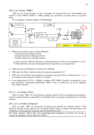 37
VII.3 Le Timer TMR1
TMR1 est un Timer/Compteur 16 bits accessible en lecture/écriture par l'intermédiaire des
registres 8 bits TMR1H (bank0) et TMR1L (bank0) qui constituent sa partie haute et sa partie
basse.
On le configure à l'aide du registre T1CON (bank0)
RC1
T1OSC
T1CON TF1
T1OSCEN T1SYNC
TMR1IF
T1
RC0 TH
1 Prédiviseur
1 TMR1
DIV=1,2 4,8 16 bits
0 SYNC
0 CLR
TMR1ON
Horloge
Système TMR1CS CCP
FOSC/4
TF1 = 65536 x T1 = 65536 x (DIV x TH)
TMR1 peut fonctionner dans 3 modes différents :
- Timer Synchrone (horloge interne)
- Compteur Synchrone (horloge externe)
- Compteur Asynchrone (horloge externe)
Le bit de contrôle TMR1CS détermine le fonctionnement en Timer ou en Compteur et le bit
T1SYNC détermine le mode de fonctionnement en synchrone ou en asynchrone
TMR1 peut être arrêté/démarré à l'aide du bit TMR1ON
TMR1 peut être RAZ à l'aide du module de capture/comparaison CCP
TMR1 peut être précédé d'un prédiviseur (Prescaler) qui peut diviser la fréquence par 1, 2, 4
ou 8 selon la valeur des bits T1CKPS1 et T1CKPS0
A son débordement (FFFFh 0000h) le drapeau PIR1.TMR1IF (bank0) est positionné ce qui
peut déclencher l'interruption périphérique TMR1I si elle est validée par son bit de validation
PIE1.TMR1IE (bank1).
VII.3.1 Le mode Timer
Dans ce mode, TMR1 est incrémenté par l’horloge système Fosc/4 éventuellement prédivisée.
Le bit de synchronisation n'a pas d'effet car l'horloge Fosc/4 est toujours synchronisée sur l'horloge
système.
VII.3.2 Le mode Compteur
Dans ce mode, TMR1 est incrémenté à chaque front montant de l'horloge externe T1CKI
(RC0) ou l'horloge interne générée par l’oscillateur dédié T1OSC à condition de positionner le bit
T1OSCEN à 1 et de brancher un quartz entre les broche RC0 et RC1.
En mode compteur, RC0 et RC1 sont automatiquement configurées en entrée, on n’a pas
besoin de configurer les bits TRISC,0 et TRISC,1
 
