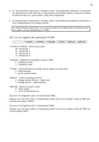 38
En fonctionnement Synchrone, l'horloge externe (éventuellement prédivisée) n'incrémente
pas directement le timer mais elle est synchronisée sur l'horloge système ce qui peut entraîner
un délai de l'ordre de 1 cycle machine. Dans cette configuration
En fonctionnement Asynchrone, l'horloge externe (éventuellement prédivisée) incrémente le
timer indépendamment de l'horloge système.
En mode Compteur Asynchrone, on ne peut pas utiliser les modules CCP1 et CCP2 pour faire
des captures ou des comparaisons sur TMR1
VII.3.3 Le registre de control de T1CON
— — T1CKPS1 T1CKPS0 T1OSCEN T1SYNC TMR1CS TMR1ON
T1CKPS1,T1CKPS0 : Control du prescaler
00 : division par 1
01 : division par 2
10 : division par 4
11 : division par 8
T1OSCEN : Validation de l'Oscillateur associé à TMR1
0 : Oscillateur arrêté
1 : Oscillateur activé
T1SYNC : Synchronisation de l'horloge externe (ignoré en mode timer)
0 : Synchronisation
1 : pas de synchronisation
TMR1CS : Choix de l'horloge du Timer
0 : horloge système (Fosc/4) : mode timer
1 : Horloge externe : mode compteur
TMR1ON : Démarrer arrêter le timer
0 : Timer stoppé
1 : Timer en fonctionnement
Exercice 14) Clignoter LED / scrutation de TMR1
Clignoter une LED reliée à RE0. La temporisation voisine de 0.5s sera réalisée à l'aide de TMR1 par
scrutation du drapeau TMR1IF
Exercice 15) Clignoter LED / interruption TMR1
Clignoter une LED reliée à RD0. La temporisation voisine de 0.5s sera réalisée à l'aide de TMR1 est
son interruption TMR1I
 