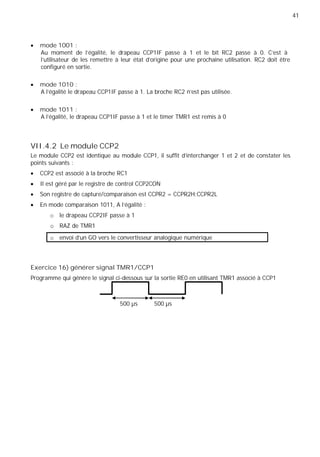 41
mode 1001 :
Au moment de l'égalité, le drapeau CCP1IF passe à 1 et le bit RC2 passe à 0. C'est à
l'utilisateur de les remettre à leur état d’origine pour une prochaine utilisation. RC2 doit être
configuré en sortie.
mode 1010 :
A l'égalité le drapeau CCP1IF passe à 1. La broche RC2 n'est pas utilisée.
mode 1011 :
A l'égalité, le drapeau CCP1IF passe à 1 et le timer TMR1 est remis à 0
VII.4.2 Le module CCP2
Le module CCP2 est identique au module CCP1, il suffit d’interchanger 1 et 2 et de constater les
points suivants :
CCP2 est associé à la broche RC1
Il est géré par le registre de control CCP2CON
Son registre de capture/comparaison est CCPR2 = CCPR2H:CCPR2L
En mode comparaison 1011, A l’égalité :
o le drapeau CCP2IF passe à 1
o RAZ de TMR1
o envoi d’un GO vers le convertisseur analogique numérique
Exercice 16) générer signal TMR1/CCP1
Programme qui génère le signal ci-dessous sur la sortie RE0 en utilisant TMR1 associé à CCP1
500 µs 500 µs
 